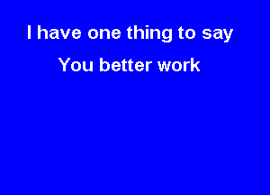 l have one thing to say

You better work