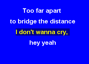 Too far apart

to bridge the distance

I don't wanna cry,

hey yeah