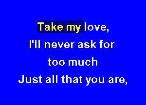 Take my love,
I'll never ask for
too much

Just all that you are,