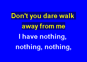 Don't you dare walk
away from me
I have nothing,

nothing, nothing,