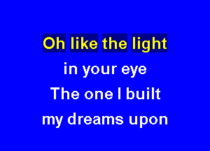Oh like the light
in your eye

The one I built
my dreams upon