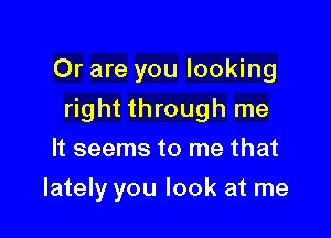 Or are you looking
right through me
It seems to me that

lately you look at me