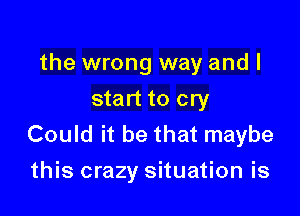 the wrong way and I
start to cry

Could it be that maybe
this crazy situation is