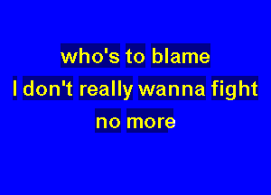 who's to blame

I don't really wanna fight

no more