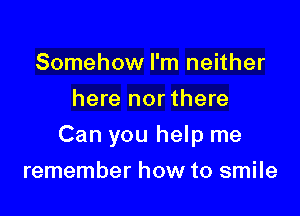Somehow I'm neither
here nor there

Can you help me

remember how to smile