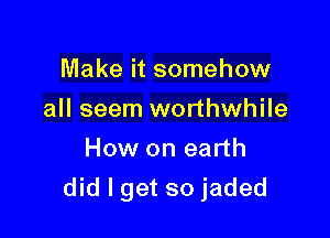 Make it somehow
all seem worthwhile
How on earth

did I get so jaded