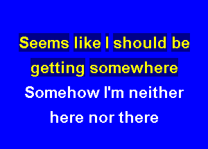 Seems like I should be

getting somewhere

Somehow I'm neither
here nor there