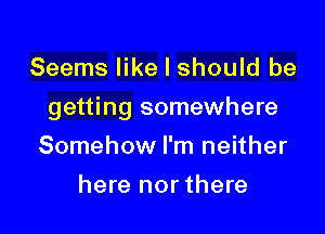 Seems like I should be

getting somewhere

Somehow I'm neither
here nor there