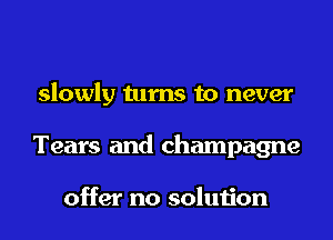 slowly turns to never
Tears and champagne

offer no solution