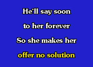 He'll say soon

to her forever
So she makes her

offer no solution