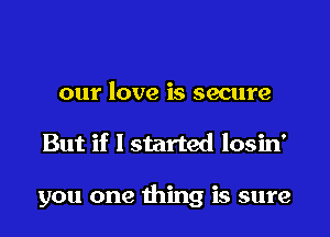 our love is secure

But if I started losin'

you one thing is sure