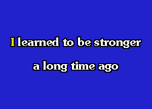 Ileamed to be stronger

a long time ago