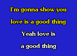 I'm gonna show you

love is a good thing

Yeah love is

a good thing