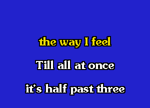 the way I feel
Till all at once

it's half past three