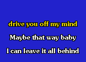 drive you off my mind
Maybe that way baby

I can leave it all behind