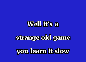 Well it's a

strange old game

you learn it slow