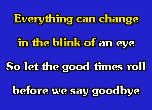 Everything can change
in the blink of an eye
So let the good times roll

before we say goodbye
