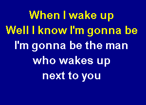 When Iwake up
Well I know I'm gonna be
I'm gonna be the man

who wakes up
next to you