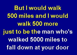 But I would walk
500 miles and I would
walk 500 more
just to be the man who's
walked 5000 miles to

fall down at your door