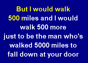 But I would walk
500 miles and I would
walk 500 more
just to be the man who's
walked 5000 miles to

fall down at your door