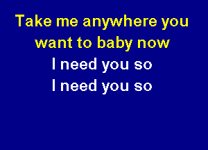 Take me anywhere you
want to baby now
I need you so

I need you so