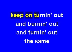 keep on turnin' out
and burnin' out

and turnin' out
the same