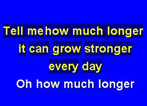 Tell mehow much longer
it can grow stronger

every day
Oh how much longer