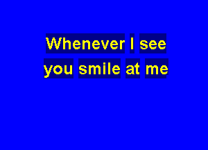 Whenever I see
you smile at me