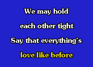 We may hold

each other tight

Say that everything's

love like before