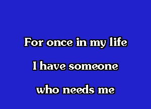 For once in my life

I have someone

who needs me