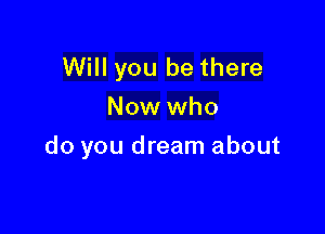 Will you be there
Now who

do you dream about