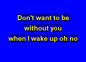 Don't want to be
without you

when lwake up oh no