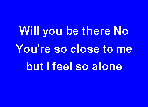 Will you be there No
You're so close to me

but I feel so alone