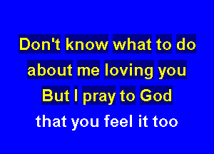 Don't know what to do

about me loving you

But I pray to God
that you feel it too