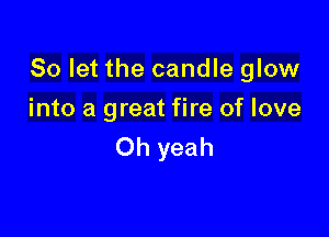 So let the candle glow

into a great fire of love
Oh yeah