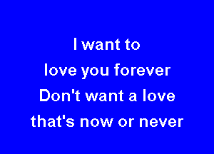 I want to

love you forever

Don't want a love
that's now or never