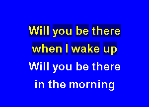 Will you be there
when lwake up
Will you be there

in the morning