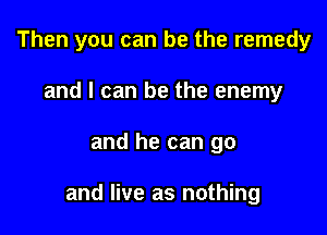 Then you can be the remedy
and I can be the enemy

and he can go

and live as nothing