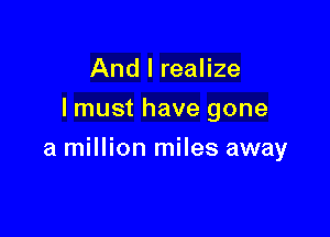 And I realize
lmust have gone

a million miles away