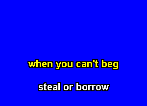 when you can't beg

steal or borrow
