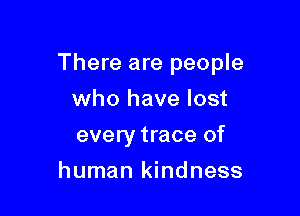 There are people

who have lost
every trace of
human kindness