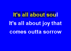 It's all about soul

It's all about joy that

comes outta sorrow