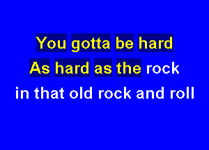 You gotta be hard
As hard as the rock

in that old rock and roll