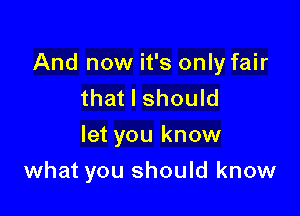 And now it's only fair
that I should

let you know

what you should know