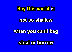 Say this world is

not so shallow

when you can't beg

steal or borrow