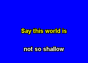 Say this world is

not so shallow