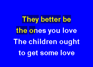 They better be
the ones you love

The children ought
to get some love