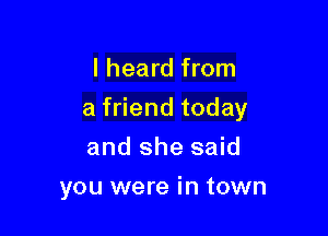 I heard from

a friend today

and she said
you were in town