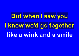 But when I saw you

I knew we'd go together

like a wink and a smile