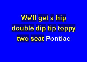 We'll get a hip

double dip tip toppy

two seat Pontiac